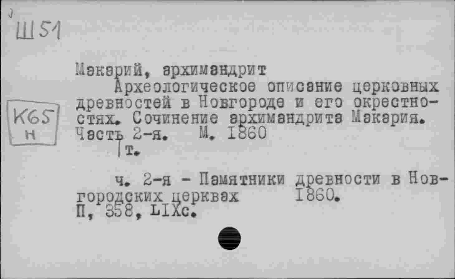 ﻿шя
Макарий, архимандрит
Археологическое описание церковных древностей в Новгороде и его окрестностях, Сочинение архимандрита Макария. Часть 2-я. М, I860
IT-
ч. 2-я - Памятники древности в Новгородских церквах I860.
П, 358, LIXc.